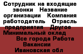 Сотрудник на входящие звонки › Название организации ­ Компания-работодатель › Отрасль предприятия ­ Другое › Минимальный оклад ­ 12 000 - Все города Работа » Вакансии   . Ивановская обл.